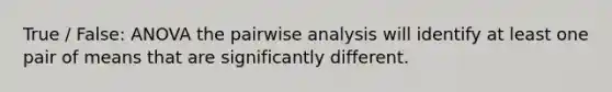 True / False: ANOVA the pairwise analysis will identify at least one pair of means that are significantly different.