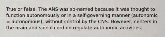 True or False. The ANS was so-named because it was thought to function autonomously or in a self-governing manner (autonomic = autonomous), without control by the CNS. However, centers in the brain and spinal cord do regulate autonomic activities.