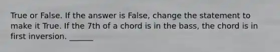 True or False. If the answer is False, change the statement to make it True. If the 7th of a chord is in the bass, the chord is in first inversion. ______