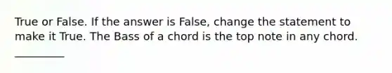 True or False. If the answer is False, change the statement to make it True. The Bass of a chord is the top note in any chord. _________