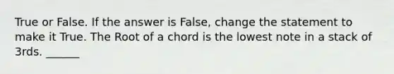 True or False. If the answer is False, change the statement to make it True. The Root of a chord is the lowest note in a stack of 3rds. ______