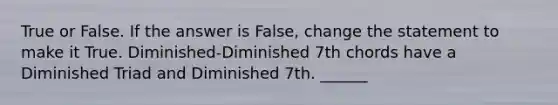 True or False. If the answer is False, change the statement to make it True. Diminished-Diminished 7th chords have a Diminished Triad and Diminished 7th. ______