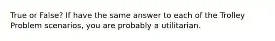 True or False? If have the same answer to each of the Trolley Problem scenarios, you are probably a utilitarian.