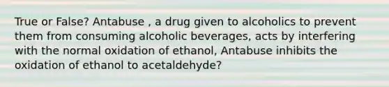 True or False? Antabuse , a drug given to alcoholics to prevent them from consuming alcoholic beverages, acts by interfering with the normal oxidation of ethanol, Antabuse inhibits the oxidation of ethanol to acetaldehyde?