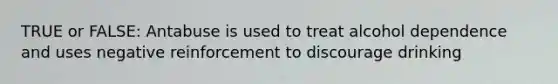 TRUE or FALSE: Antabuse is used to treat alcohol dependence and uses negative reinforcement to discourage drinking