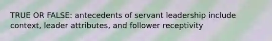 TRUE OR FALSE: antecedents of servant leadership include context, leader attributes, and follower receptivity