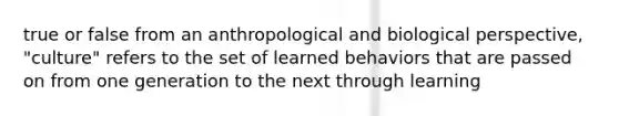 true or false from an anthropological and biological perspective, "culture" refers to the set of learned behaviors that are passed on from one generation to the next through learning