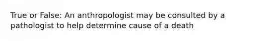 True or False: An anthropologist may be consulted by a pathologist to help determine cause of a death