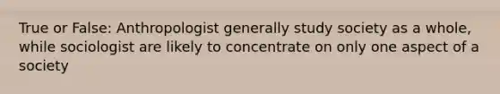 True or False: Anthropologist generally study society as a whole, while sociologist are likely to concentrate on only one aspect of a society