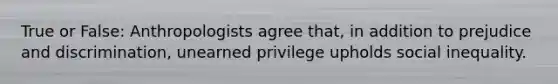 True or False: Anthropologists agree that, in addition to prejudice and discrimination, unearned privilege upholds social inequality.