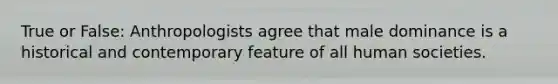 True or False: Anthropologists agree that male dominance is a historical and contemporary feature of all human societies.