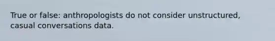 True or false: anthropologists do not consider unstructured, casual conversations data.