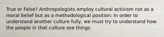 True or False? Anthropologists employ cultural activism not as a moral belief but as a methodological position: In order to understand another culture fully, we must try to understand how the people in that culture see things