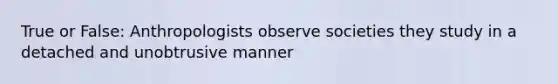 True or False: Anthropologists observe societies they study in a detached and unobtrusive manner