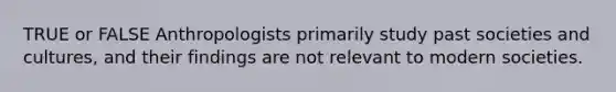 TRUE or FALSE Anthropologists primarily study past societies and cultures, and their findings are not relevant to modern societies.