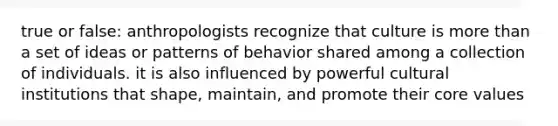 true or false: anthropologists recognize that culture is more than a set of ideas or patterns of behavior shared among a collection of individuals. it is also influenced by powerful cultural institutions that shape, maintain, and promote their core values