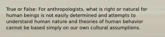 True or False: For anthropologists, what is right or natural for human beings is not easily determined and attempts to understand human nature and theories of human behavior cannot be based simply on our own cultural assumptions.