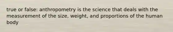 true or false: anthropometry is the science that deals with the measurement of the size, weight, and proportions of the human body