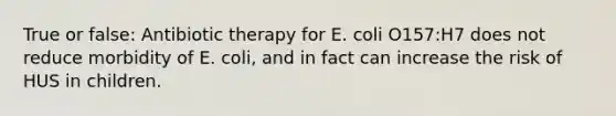 True or false: Antibiotic therapy for E. coli O157:H7 does not reduce morbidity of E. coli, and in fact can increase the risk of HUS in children.