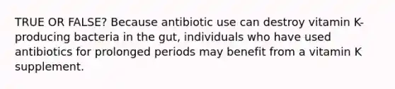 TRUE OR FALSE? Because antibiotic use can destroy vitamin K-producing bacteria in the gut, individuals who have used antibiotics for prolonged periods may benefit from a vitamin K supplement.