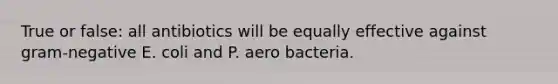 True or false: all antibiotics will be equally effective against gram-negative E. coli and P. aero bacteria.