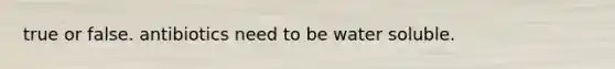 true or false. antibiotics need to be water soluble.