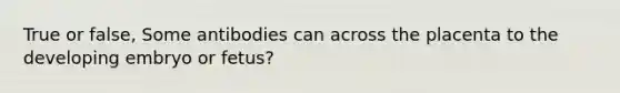 True or false, Some antibodies can across the placenta to the developing embryo or fetus?