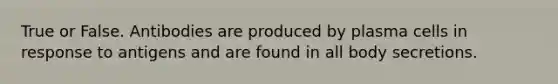 True or False. Antibodies are produced by plasma cells in response to antigens and are found in all body secretions.