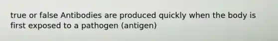 true or false Antibodies are produced quickly when the body is first exposed to a pathogen (antigen)