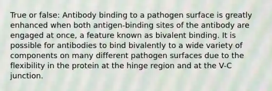 True or false: Antibody binding to a pathogen surface is greatly enhanced when both antigen-binding sites of the antibody are engaged at once, a feature known as bivalent binding. It is possible for antibodies to bind bivalently to a wide variety of components on many different pathogen surfaces due to the flexibility in the protein at the hinge region and at the V-C junction.