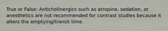 True or False: Anticholinergics such as atropine, sedation, or anesthetics are not recommended for contrast studies because it alters the emptying/transit time.