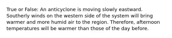 True or False: An anticyclone is moving slowly eastward. Southerly winds on the western side of the system will bring warmer and more humid air to the region. Therefore, afternoon temperatures will be warmer than those of the day before.