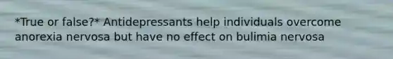*True or false?* Antidepressants help individuals overcome anorexia nervosa but have no effect on bulimia nervosa