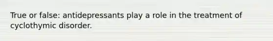 True or false: antidepressants play a role in the treatment of cyclothymic disorder.