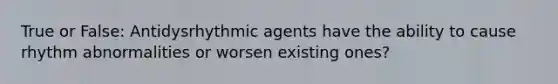 True or False: Antidysrhythmic agents have the ability to cause rhythm abnormalities or worsen existing ones?