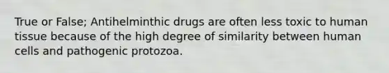 True or False; Antihelminthic drugs are often less toxic to human tissue because of the high degree of similarity between human cells and pathogenic protozoa.