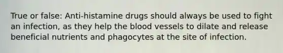 True or false: Anti-histamine drugs should always be used to fight an infection, as they help the blood vessels to dilate and release beneficial nutrients and phagocytes at the site of infection.