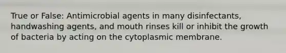 True or False: Antimicrobial agents in many disinfectants, handwashing agents, and mouth rinses kill or inhibit the growth of bacteria by acting on the cytoplasmic membrane.