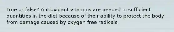 True or false? Antioxidant vitamins are needed in sufficient quantities in the diet because of their ability to protect the body from damage caused by oxygen-free radicals.