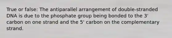 True or false: The antiparallel arrangement of double-stranded DNA is due to the phosphate group being bonded to the 3' carbon on one strand and the 5' carbon on the complementary strand.