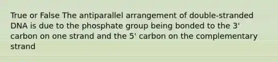 True or False The antiparallel arrangement of double-stranded DNA is due to the phosphate group being bonded to the 3' carbon on one strand and the 5' carbon on the complementary strand