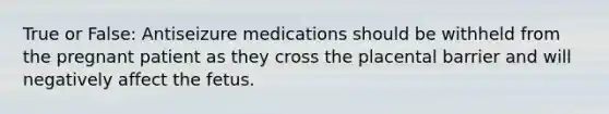 True or False: Antiseizure medications should be withheld from the pregnant patient as they cross the placental barrier and will negatively affect the fetus.