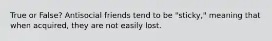 True or False? Antisocial friends tend to be "sticky," meaning that when acquired, they are not easily lost.