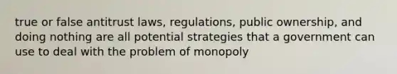 true or false antitrust laws, regulations, public ownership, and doing nothing are all potential strategies that a government can use to deal with the problem of monopoly