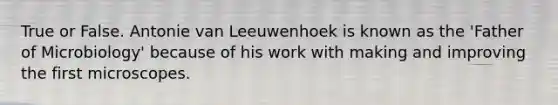 True or False. Antonie van Leeuwenhoek is known as the 'Father of Microbiology' because of his work with making and improving the first microscopes.