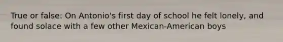 True or false: On Antonio's first day of school he felt lonely, and found solace with a few other Mexican-American boys