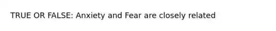 TRUE OR FALSE: Anxiety and Fear are closely related