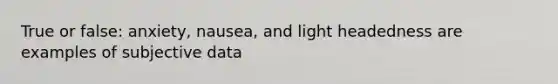 True or false: anxiety, nausea, and light headedness are examples of subjective data