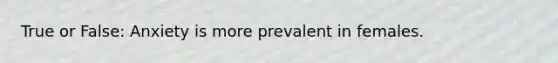 True or False: Anxiety is more prevalent in females.