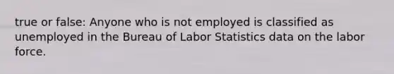 true or false: Anyone who is not employed is classified as unemployed in the Bureau of Labor Statistics data on the labor force.